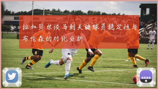 拉加贝尔谈马刺关键球员稳定性与布伦森的对比分析