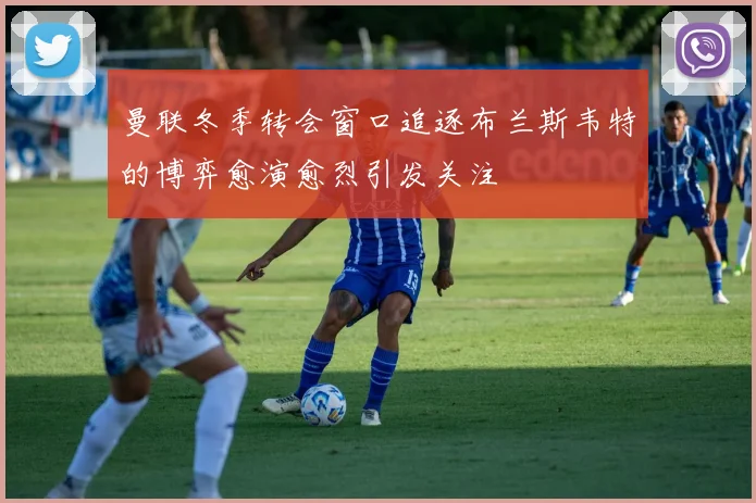 曼联冬季转会窗口追逐布兰斯韦特的博弈愈演愈烈引发关注