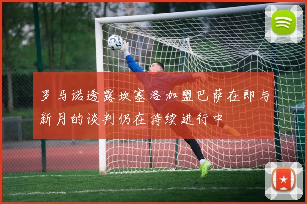 罗马诺透露坎塞洛加盟巴萨在即与新月的谈判仍在持续进行中