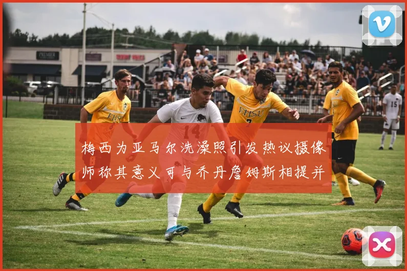 梅西为亚马尔洗澡照引发热议摄像师称其意义可与乔丹詹姆斯相提并论